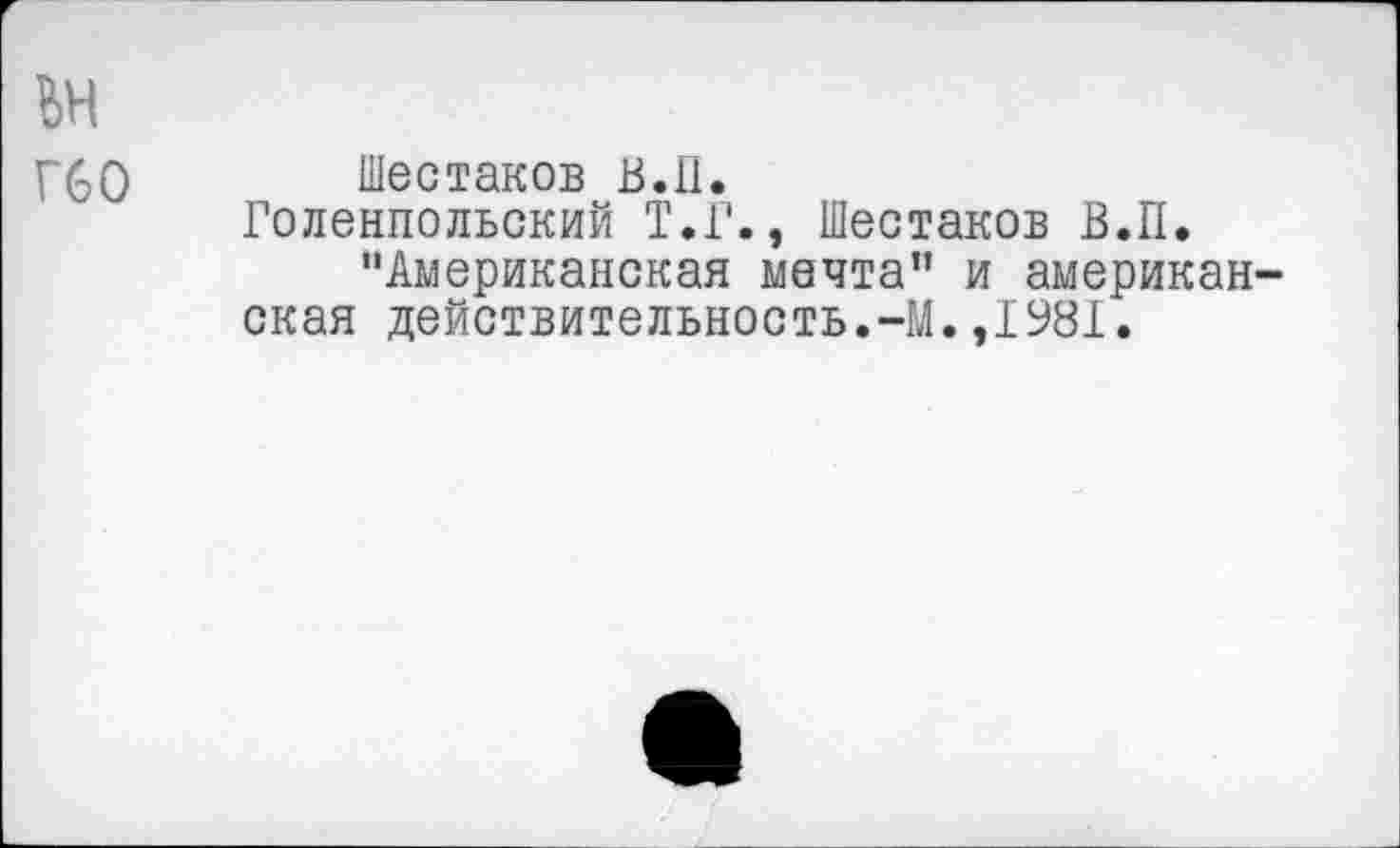 ﻿ьн
Г60
Шестаков В. 11.
Голенпольский Т.Г., Шестаков В.П.
"Американская мечта” и американская действительность.-М.,1981.